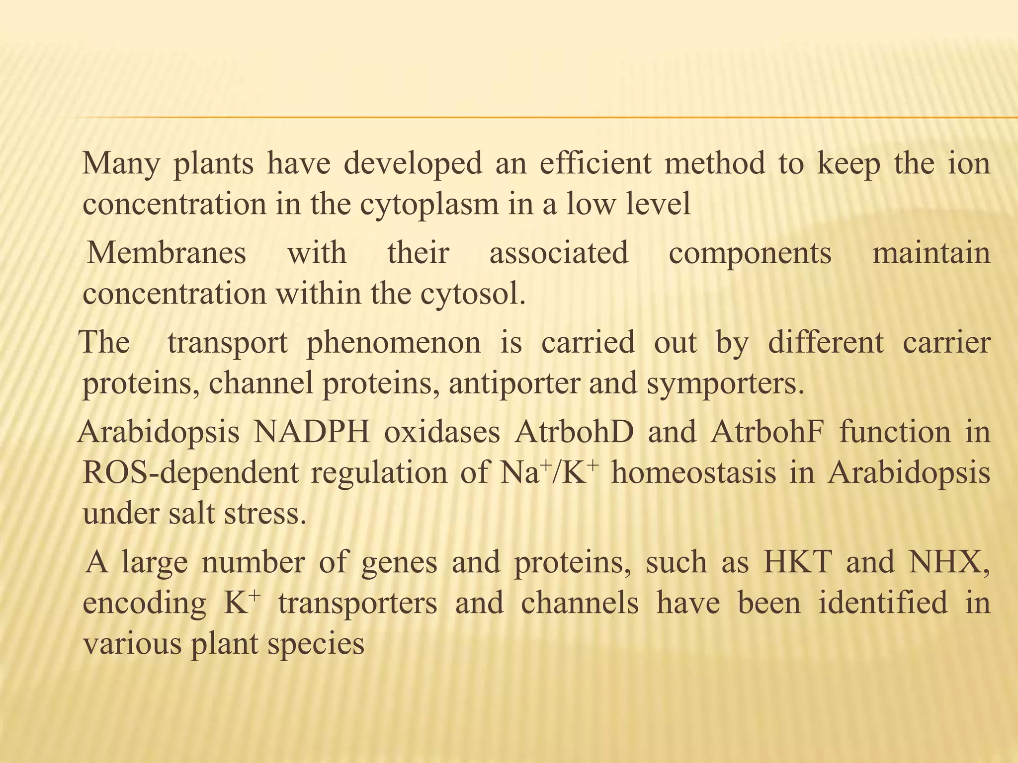 Many plants have developed an efficient method to keep the ion
concentration in the cytoplasm in a low level
Membranes with their associated components maintain
concentration within the cytosol.
The transport phenomenon is carried out by different carrier
proteins, channel proteins, antiporter and symporters.
Arabidopsis NADPH oxidases AtrbohD and AtrbohF function in
ROS-dependent regulation of Na+/K+ homeostasis in Arabidopsis
under salt stress.
A large number of genes and proteins, such as HKT and NHX,
encoding K+ transporters and channels have been identified in
various plant species
 