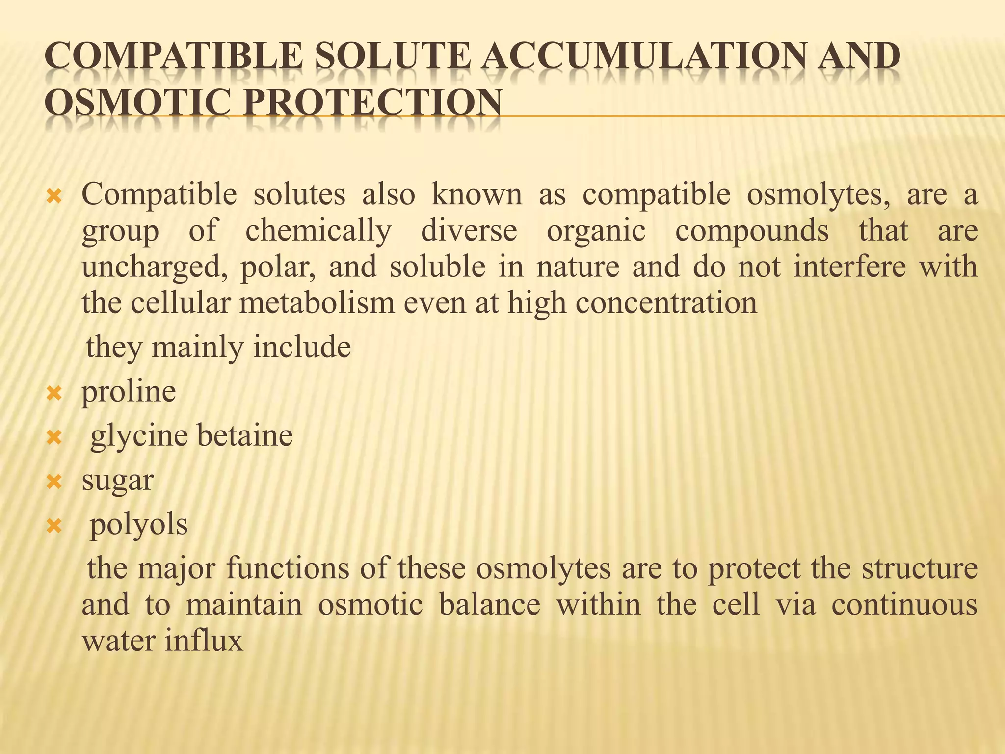 COMPATIBLE SOLUTE ACCUMULATION AND
OSMOTIC PROTECTION
 Compatible solutes also known as compatible osmolytes, are a
group of chemically diverse organic compounds that are
uncharged, polar, and soluble in nature and do not interfere with
the cellular metabolism even at high concentration
they mainly include
 proline
 glycine betaine
 sugar
 polyols
the major functions of these osmolytes are to protect the structure
and to maintain osmotic balance within the cell via continuous
water influx
 