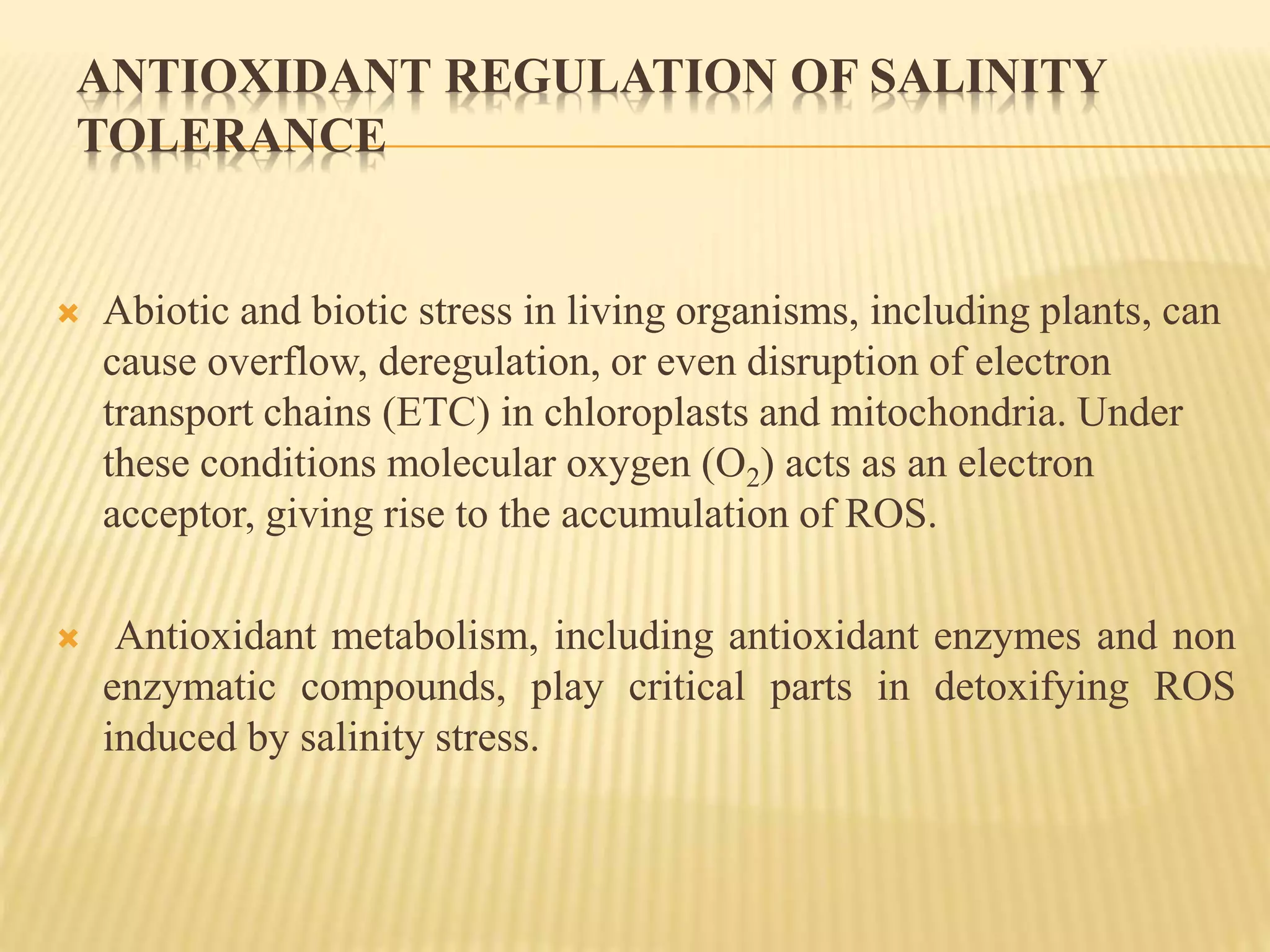 ANTIOXIDANT REGULATION OF SALINITY
TOLERANCE
 Abiotic and biotic stress in living organisms, including plants, can
cause overflow, deregulation, or even disruption of electron
transport chains (ETC) in chloroplasts and mitochondria. Under
these conditions molecular oxygen (O2) acts as an electron
acceptor, giving rise to the accumulation of ROS.
 Antioxidant metabolism, including antioxidant enzymes and non
enzymatic compounds, play critical parts in detoxifying ROS
induced by salinity stress.
 