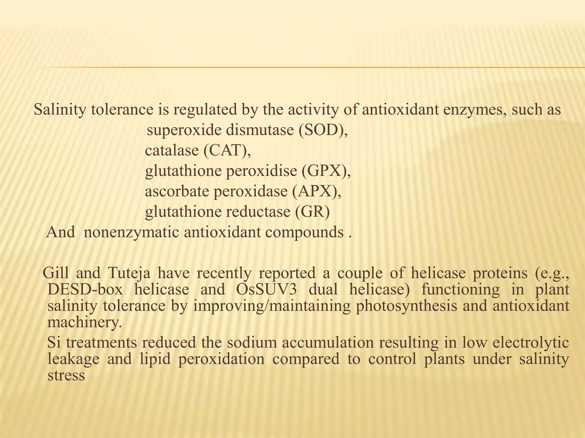 Salinity tolerance is regulated by the activity of antioxidant enzymes, such as
superoxide dismutase (SOD),
catalase (CAT),
glutathione peroxidise (GPX),
ascorbate peroxidase (APX),
glutathione reductase (GR)
And nonenzymatic antioxidant compounds .
Gill and Tuteja have recently reported a couple of helicase proteins (e.g.,
DESD-box helicase and OsSUV3 dual helicase) functioning in plant
salinity tolerance by improving/maintaining photosynthesis and antioxidant
machinery.
Si treatments reduced the sodium accumulation resulting in low electrolytic
leakage and lipid peroxidation compared to control plants under salinity
stress
 