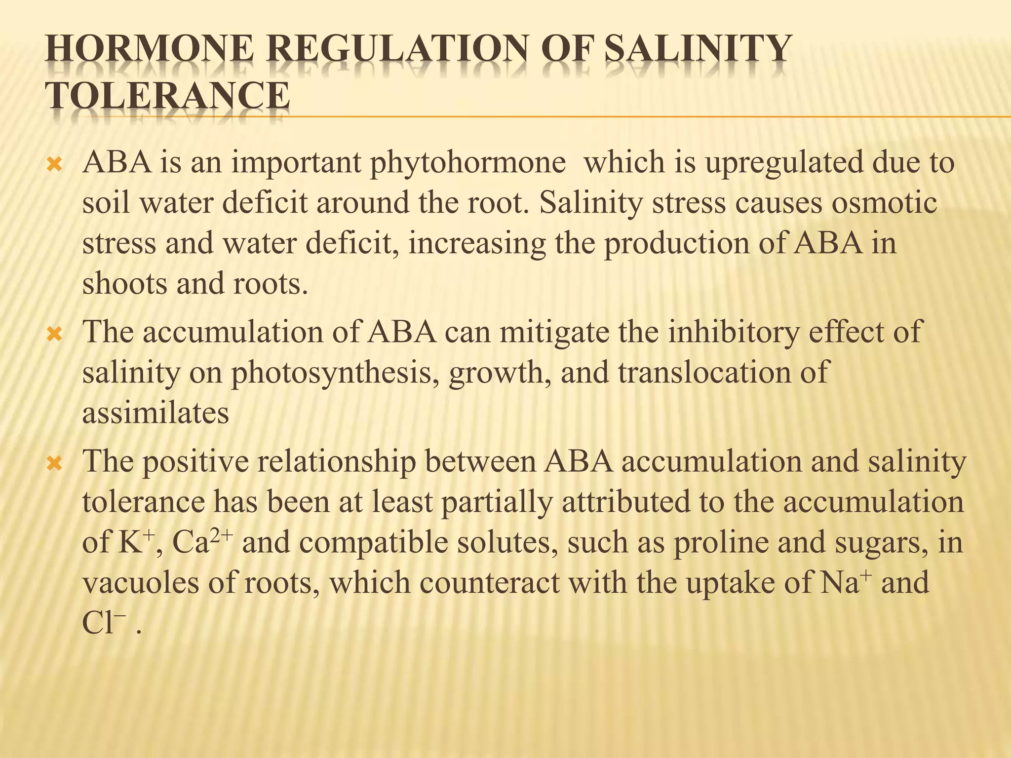 HORMONE REGULATION OF SALINITY
TOLERANCE
 ABA is an important phytohormone which is upregulated due to
soil water deficit around the root. Salinity stress causes osmotic
stress and water deficit, increasing the production of ABA in
shoots and roots.
 The accumulation of ABA can mitigate the inhibitory effect of
salinity on photosynthesis, growth, and translocation of
assimilates
 The positive relationship between ABA accumulation and salinity
tolerance has been at least partially attributed to the accumulation
of K+, Ca2+ and compatible solutes, such as proline and sugars, in
vacuoles of roots, which counteract with the uptake of Na+ and
Cl− .
 