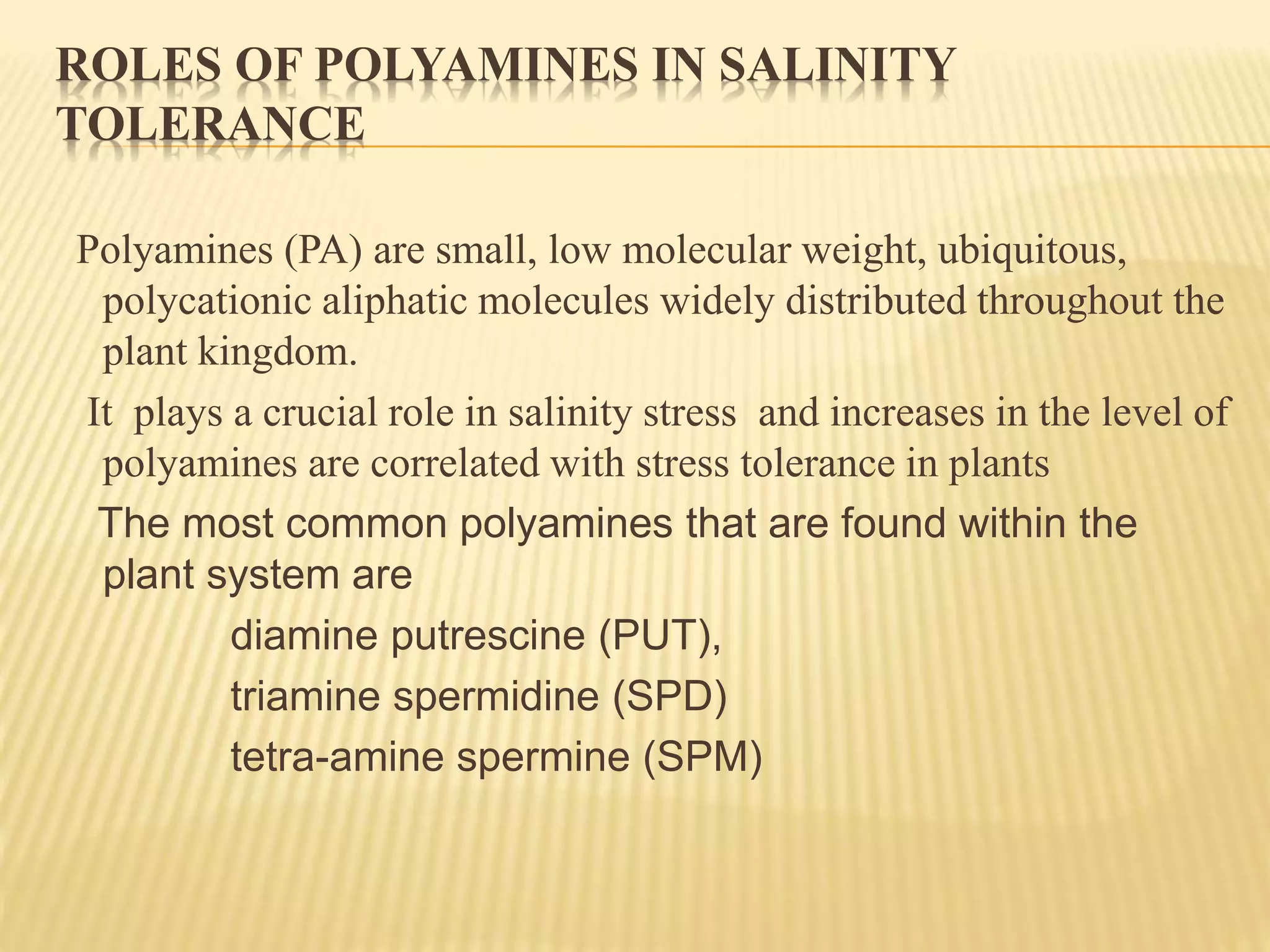 ROLES OF POLYAMINES IN SALINITY
TOLERANCE
Polyamines (PA) are small, low molecular weight, ubiquitous,
polycationic aliphatic molecules widely distributed throughout the
plant kingdom.
It plays a crucial role in salinity stress and increases in the level of
polyamines are correlated with stress tolerance in plants
The most common polyamines that are found within the
plant system are
diamine putrescine (PUT),
triamine spermidine (SPD)
tetra-amine spermine (SPM)
 