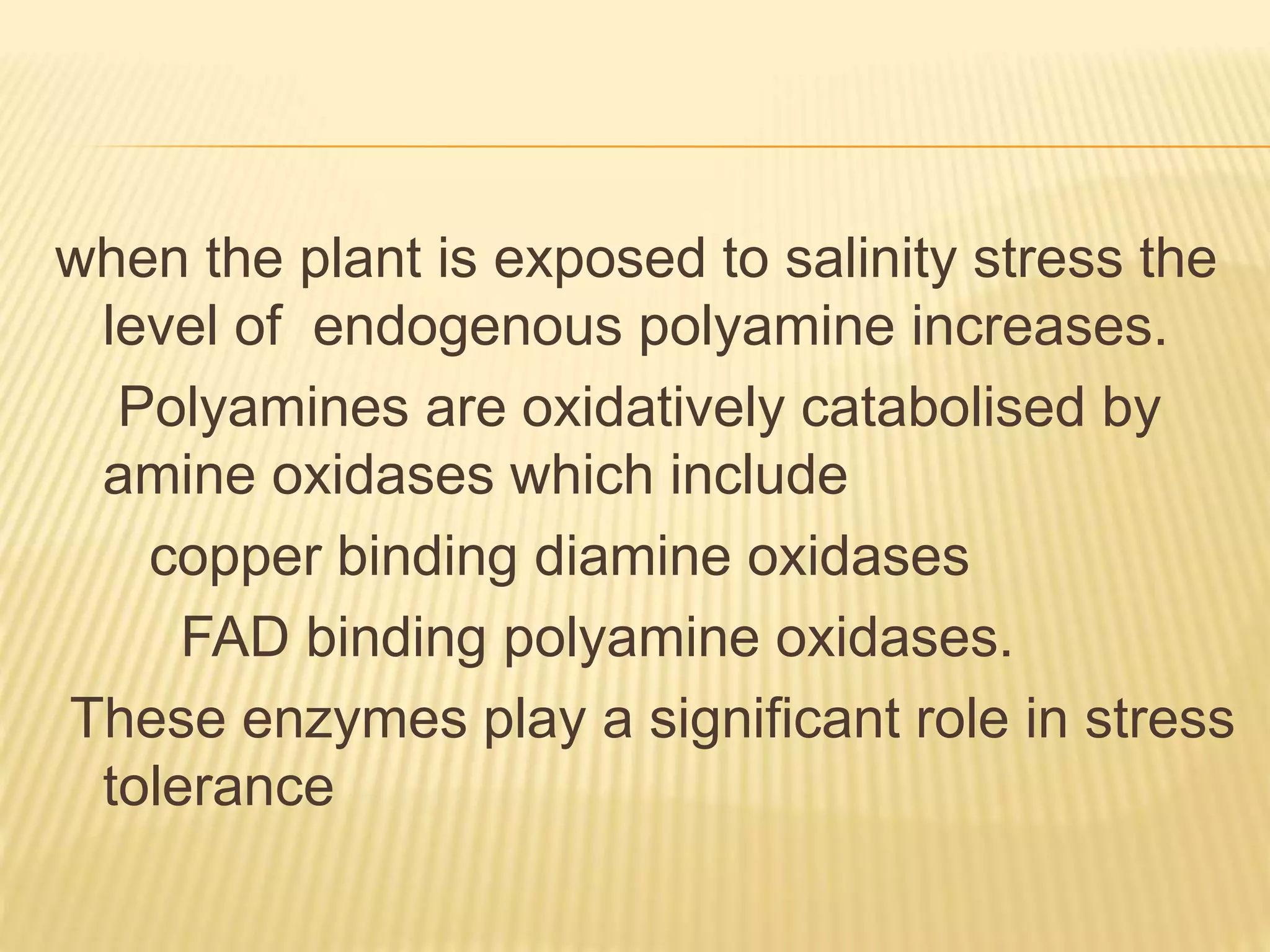 when the plant is exposed to salinity stress the
level of endogenous polyamine increases.
Polyamines are oxidatively catabolised by
amine oxidases which include
copper binding diamine oxidases
FAD binding polyamine oxidases.
These enzymes play a significant role in stress
tolerance
 