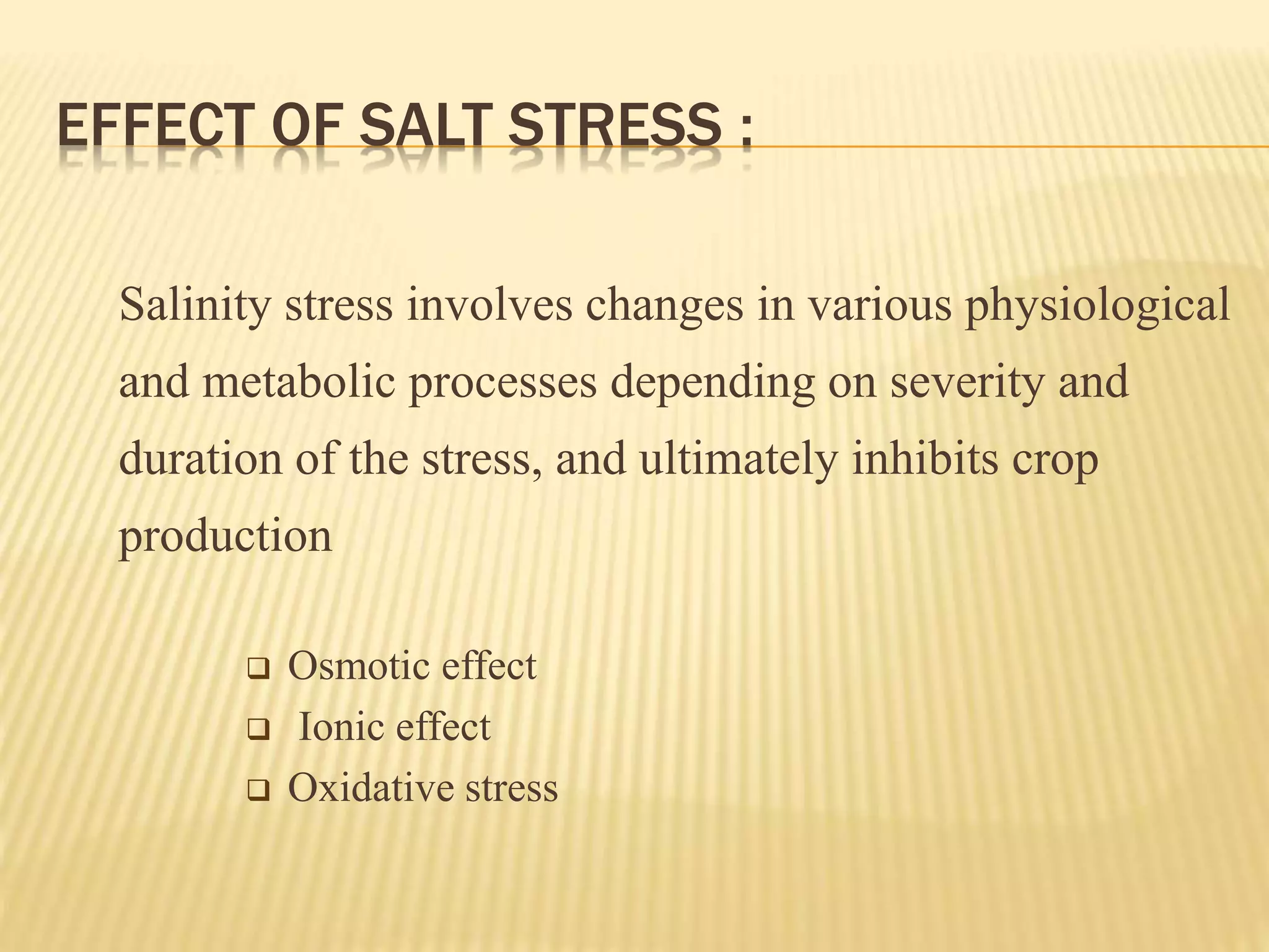 EFFECT OF SALT STRESS :
Salinity stress involves changes in various physiological
and metabolic processes depending on severity and
duration of the stress, and ultimately inhibits crop
production
 Osmotic effect
 Ionic effect
 Oxidative stress
 