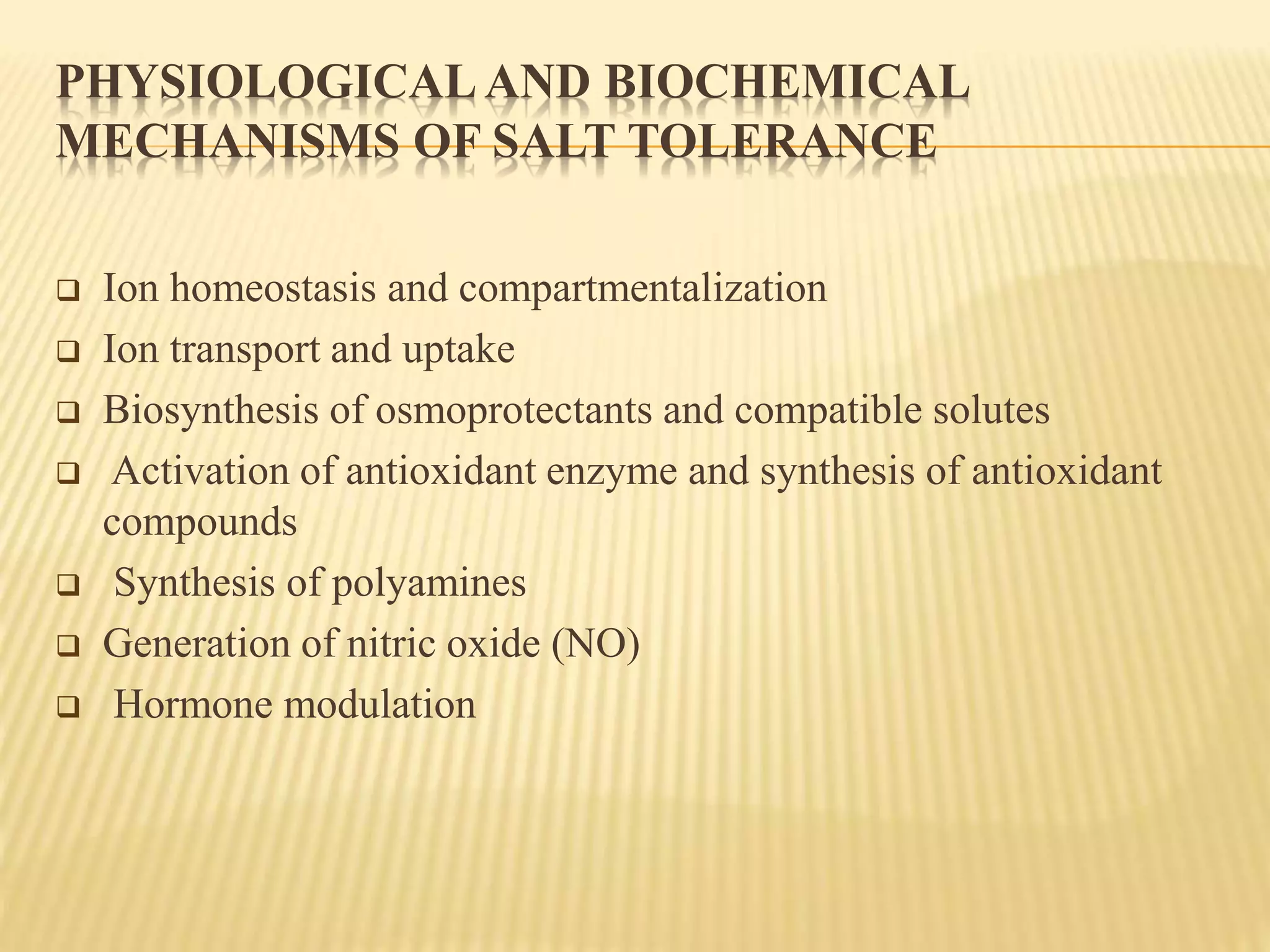 PHYSIOLOGICALAND BIOCHEMICAL
MECHANISMS OF SALT TOLERANCE
 Ion homeostasis and compartmentalization
 Ion transport and uptake
 Biosynthesis of osmoprotectants and compatible solutes
 Activation of antioxidant enzyme and synthesis of antioxidant
compounds
 Synthesis of polyamines
 Generation of nitric oxide (NO)
 Hormone modulation
 