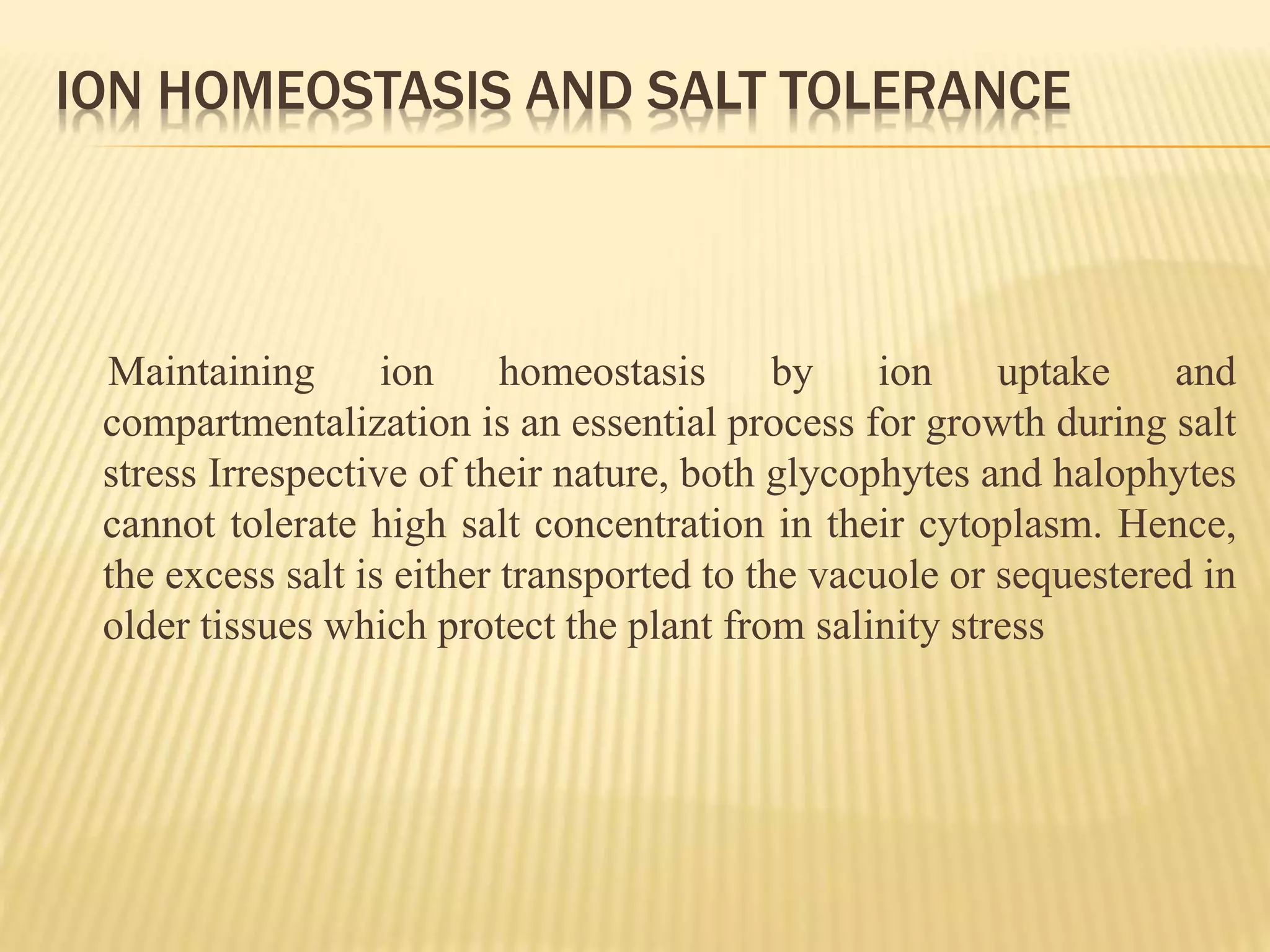 ION HOMEOSTASIS AND SALT TOLERANCE
Maintaining ion homeostasis by ion uptake and
compartmentalization is an essential process for growth during salt
stress Irrespective of their nature, both glycophytes and halophytes
cannot tolerate high salt concentration in their cytoplasm. Hence,
the excess salt is either transported to the vacuole or sequestered in
older tissues which protect the plant from salinity stress
 