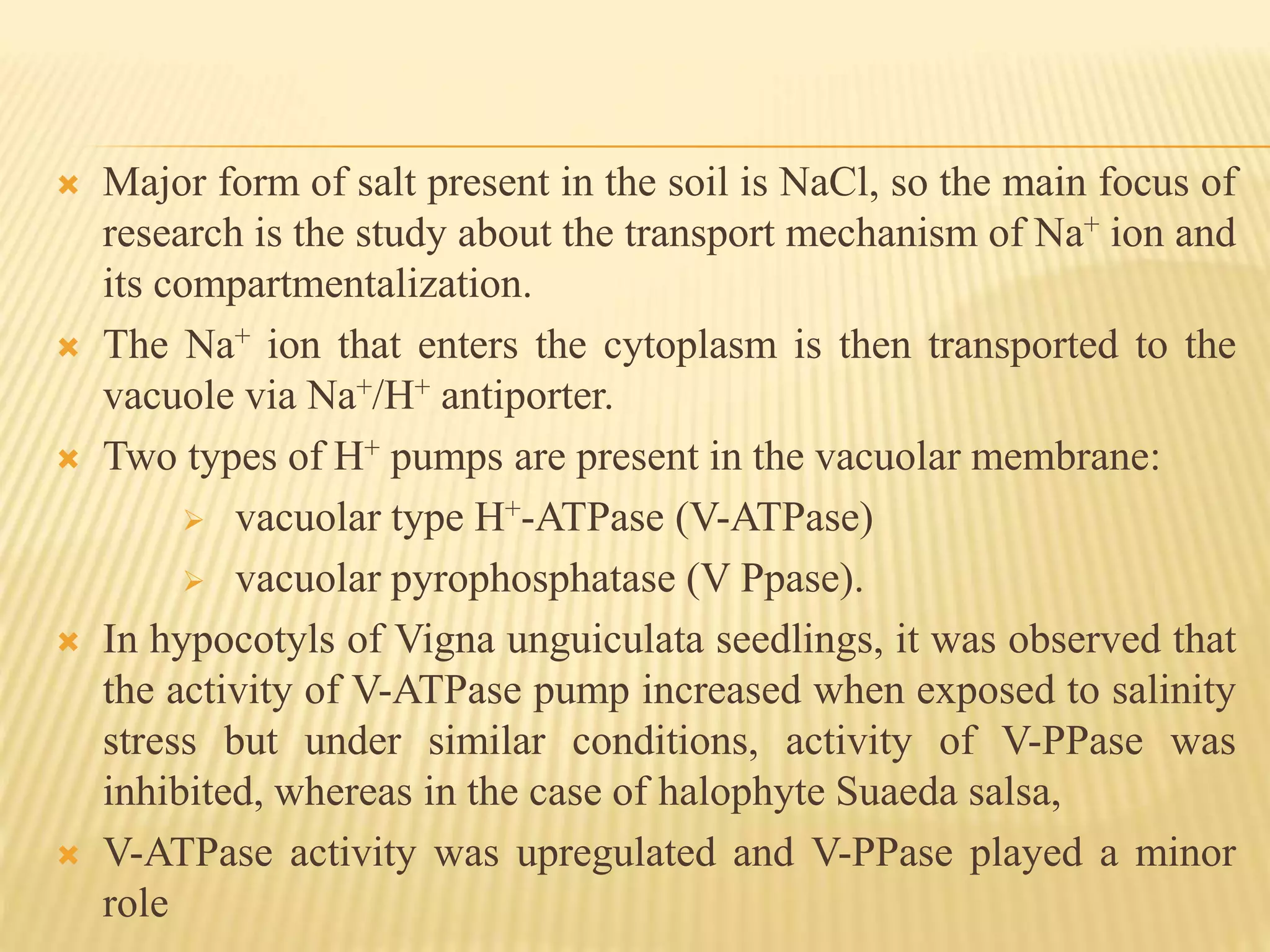  Major form of salt present in the soil is NaCl, so the main focus of
research is the study about the transport mechanism of Na+ ion and
its compartmentalization.
 The Na+ ion that enters the cytoplasm is then transported to the
vacuole via Na+/H+ antiporter.
 Two types of H+ pumps are present in the vacuolar membrane:
 vacuolar type H+-ATPase (V-ATPase)
 vacuolar pyrophosphatase (V Ppase).
 In hypocotyls of Vigna unguiculata seedlings, it was observed that
the activity of V-ATPase pump increased when exposed to salinity
stress but under similar conditions, activity of V-PPase was
inhibited, whereas in the case of halophyte Suaeda salsa,
 V-ATPase activity was upregulated and V-PPase played a minor
role
 