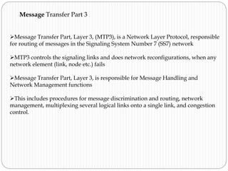 Message Transfer Part 3
Message Transfer Part, Layer 3, (MTP3), is a Network Layer Protocol, responsible
for routing of messages in the Signaling System Number 7 (SS7) network
MTP3 controls the signaling links and does network reconfigurations, when any
network element (link, node etc.) fails
Message Transfer Part, Layer 3, is responsible for Message Handling and
Network Management functions
This includes procedures for message discrimination and routing, network
management, multiplexing several logical links onto a single link, and congestion
control.
 