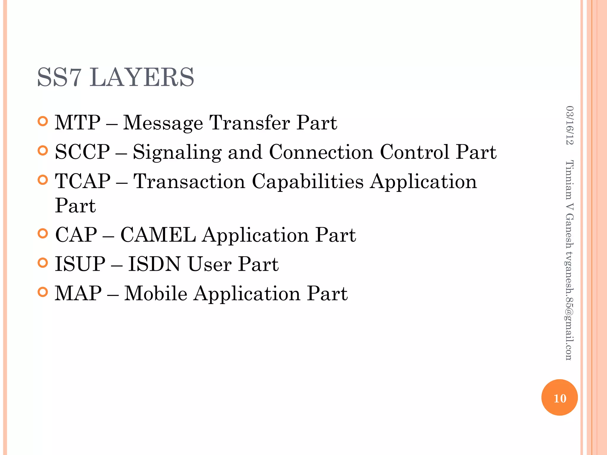 SS7 LAYERS




                                                   03/16/12
 MTP – Message Transfer Part
 SCCP – Signaling and Connection Control Part




                                                  Tinniam V Ganesh tvganesh.85@gmail.com
 TCAP – Transaction Capabilities Application
  Part
 CAP – CAMEL Application Part

 ISUP – ISDN User Part

 MAP – Mobile Application Part




                                                 10
 
