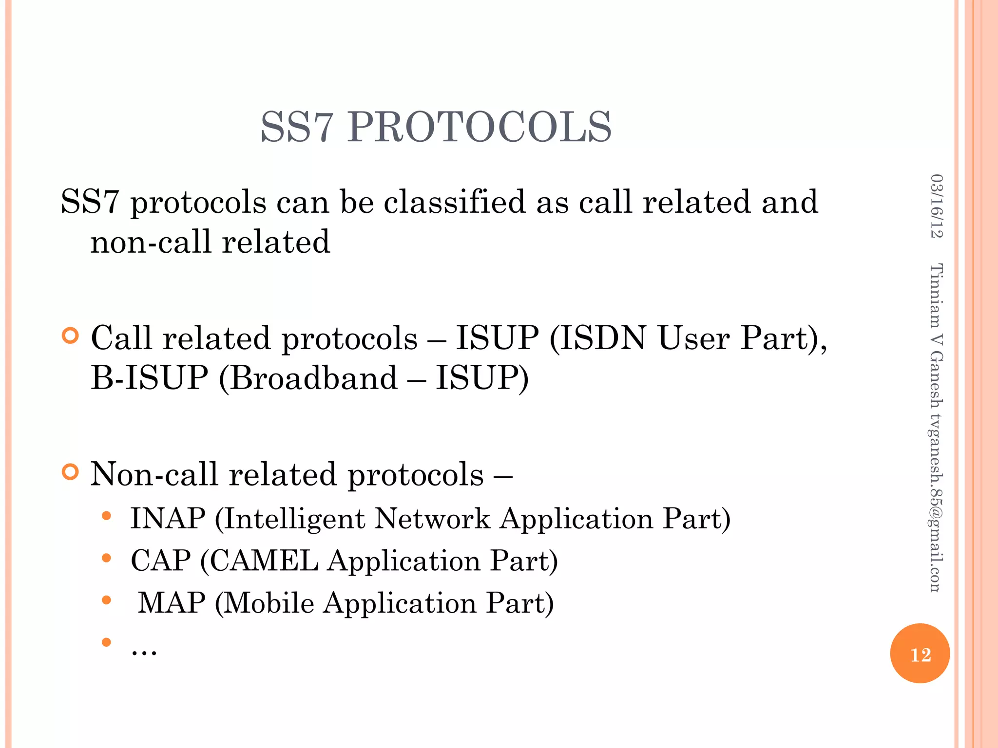 SS7 PROTOCOLS




                                                        03/16/12
SS7 protocols can be classified as call related and
 non-call related




                                                       Tinniam V Ganesh tvganesh.85@gmail.com
   Call related protocols – ISUP (ISDN User Part),
    B-ISUP (Broadband – ISUP)

   Non-call related protocols –
     INAP (Intelligent Network Application Part)
     CAP (CAMEL Application Part)
     MAP (Mobile Application Part)
     …                                               12
 