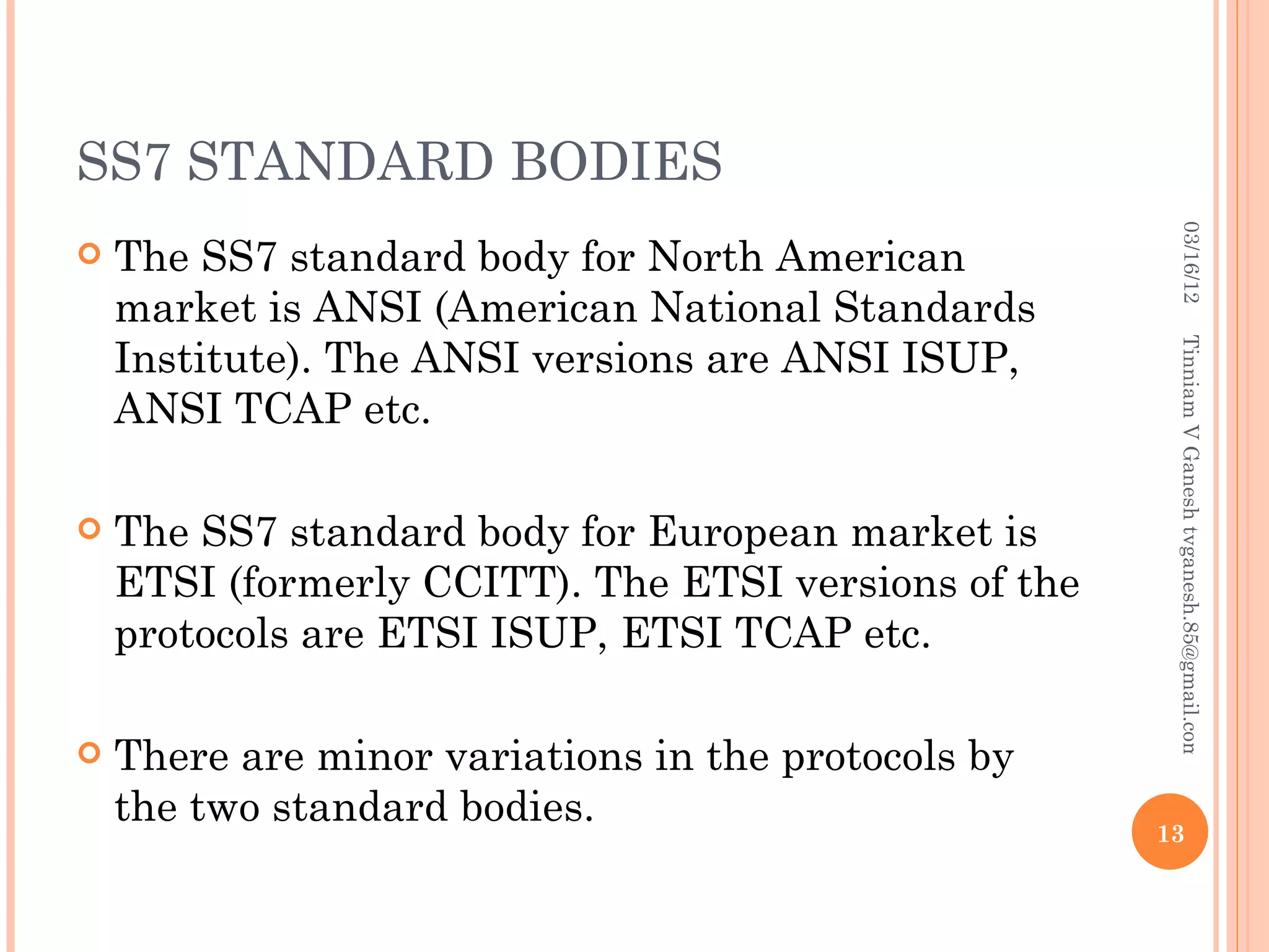 SS7 STANDARD BODIES




                                                        03/16/12
   The SS7 standard body for North American
    market is ANSI (American National Standards
    Institute). The ANSI versions are ANSI ISUP,




                                                       Tinniam V Ganesh tvganesh.85@gmail.com
    ANSI TCAP etc.

   The SS7 standard body for European market is
    ETSI (formerly CCITT). The ETSI versions of the
    protocols are ETSI ISUP, ETSI TCAP etc.

   There are minor variations in the protocols by
    the two standard bodies.
                                                      13
 