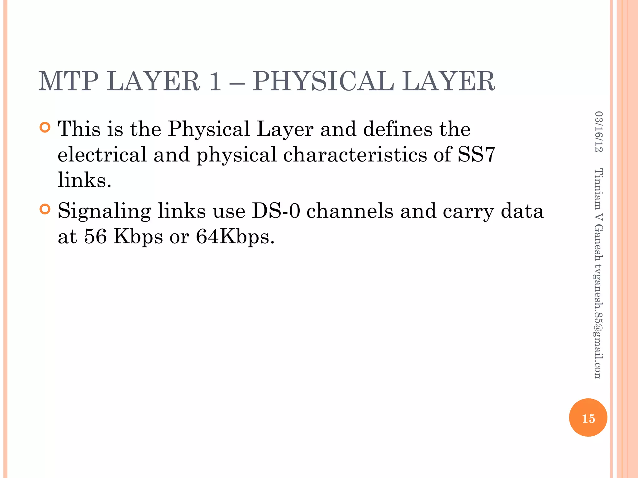 MTP LAYER 1 – PHYSICAL LAYER




                                                       03/16/12
 This is the Physical Layer and defines the
  electrical and physical characteristics of SS7
  links.




                                                      Tinniam V Ganesh tvganesh.85@gmail.com
 Signaling links use DS-0 channels and carry data
  at 56 Kbps or 64Kbps.




                                                     15
 