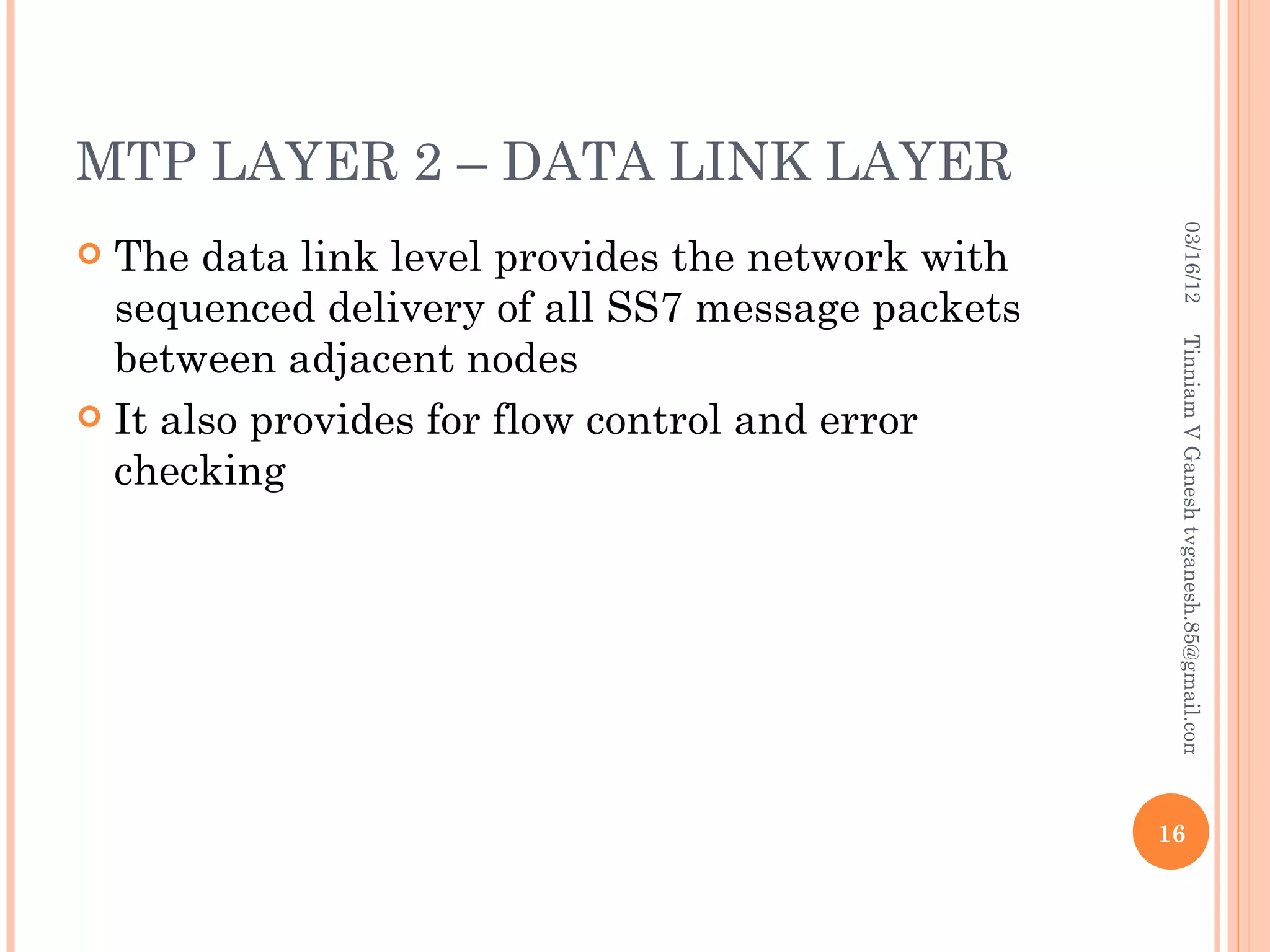 MTP LAYER 2 – DATA LINK LAYER




                                                    03/16/12
 The data link level provides the network with
  sequenced delivery of all SS7 message packets
  between adjacent nodes




                                                   Tinniam V Ganesh tvganesh.85@gmail.com
 It also provides for flow control and error
  checking




                                                  16
 