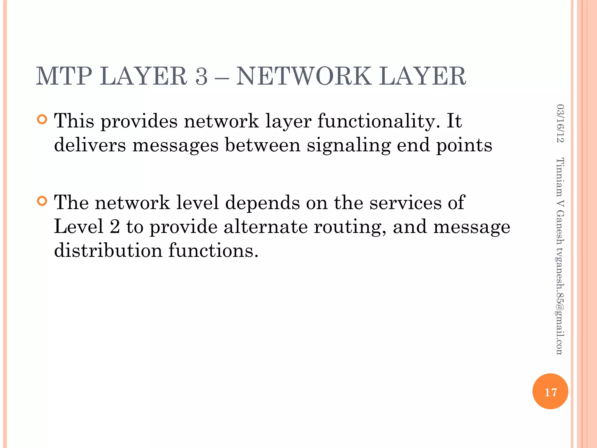 MTP LAYER 3 – NETWORK LAYER




                                                          03/16/12
   This provides network layer functionality. It
    delivers messages between signaling end points




                                                         Tinniam V Ganesh tvganesh.85@gmail.com
   The network level depends on the services of
    Level 2 to provide alternate routing, and message
    distribution functions.




                                                        17
 