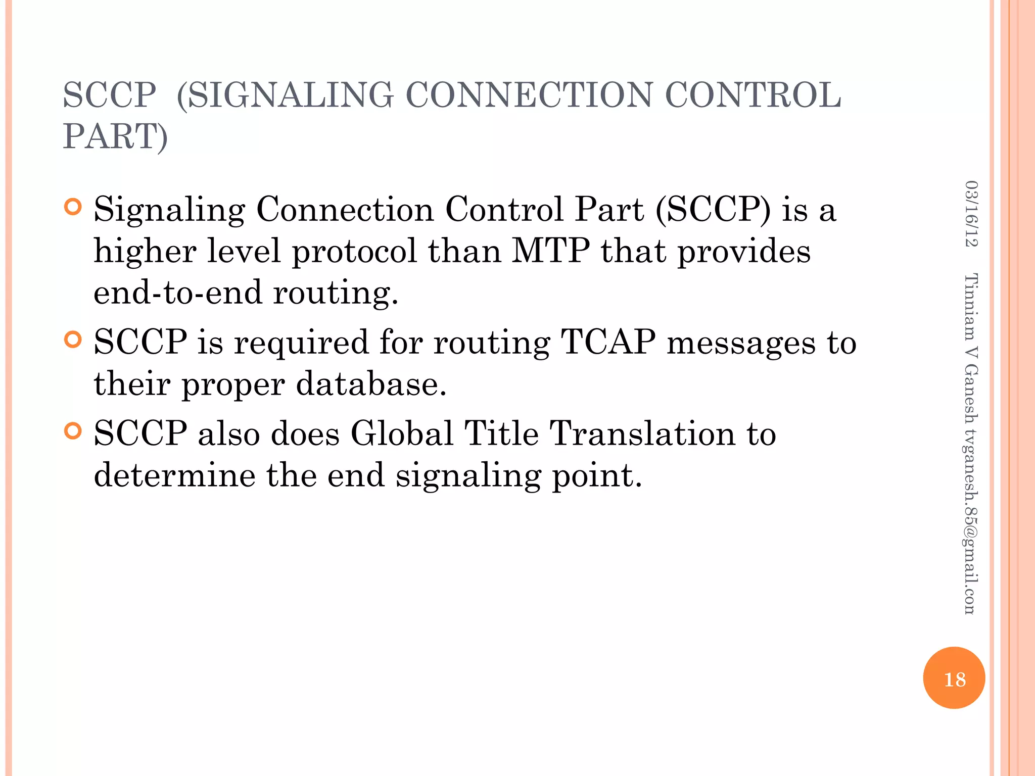 SCCP (SIGNALING CONNECTION CONTROL
PART)




                                                    03/16/12
 Signaling Connection Control Part (SCCP) is a
  higher level protocol than MTP that provides
  end-to-end routing.




                                                   Tinniam V Ganesh tvganesh.85@gmail.com
 SCCP is required for routing TCAP messages to
  their proper database.
 SCCP also does Global Title Translation to
  determine the end signaling point.




                                                  18
 