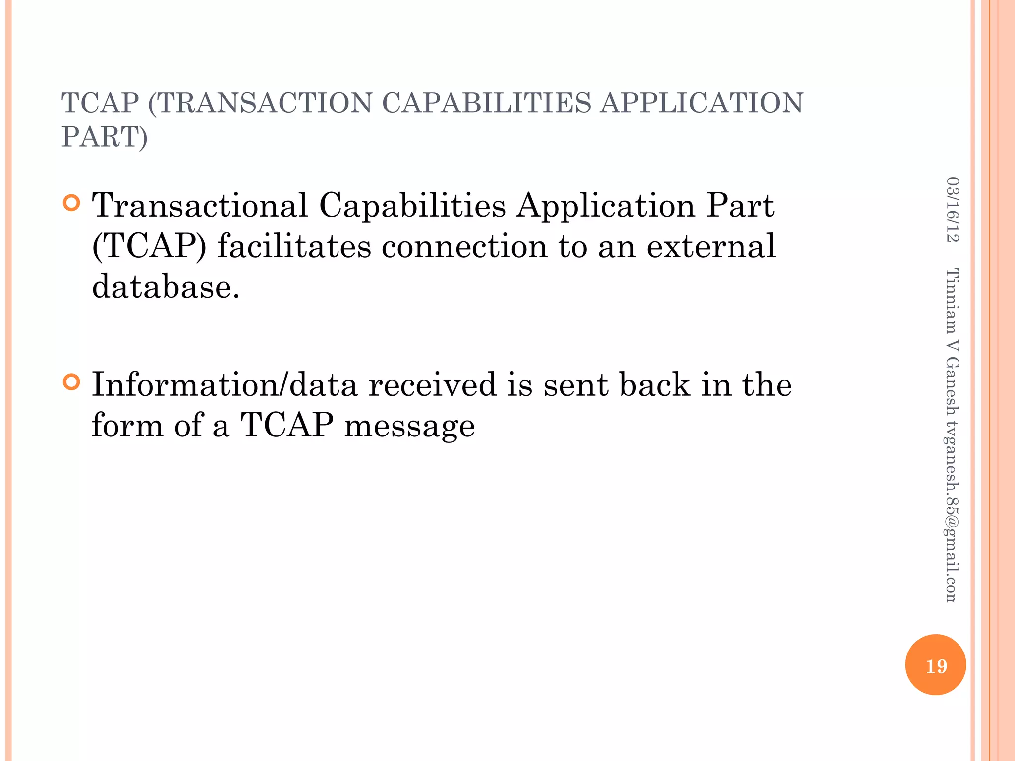 TCAP (TRANSACTION CAPABILITIES APPLICATION
PART)




                                                      03/16/12
   Transactional Capabilities Application Part
    (TCAP) facilitates connection to an external
    database.




                                                     Tinniam V Ganesh tvganesh.85@gmail.com
   Information/data received is sent back in the
    form of a TCAP message




                                                    19
 