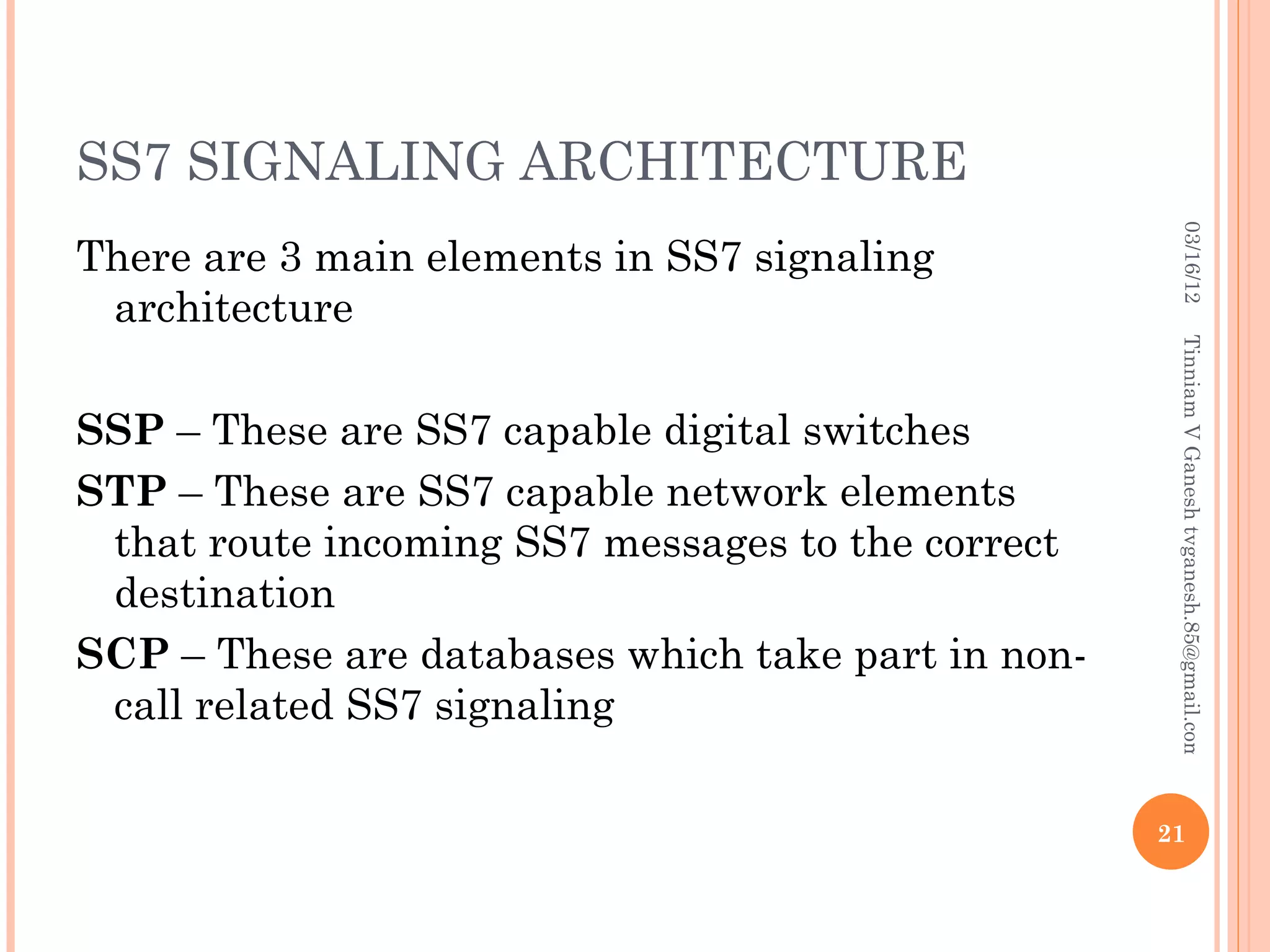 SS7 SIGNALING ARCHITECTURE




                                                      03/16/12
There are 3 main elements in SS7 signaling
 architecture




                                                     Tinniam V Ganesh tvganesh.85@gmail.com
SSP – These are SS7 capable digital switches
STP – These are SS7 capable network elements
 that route incoming SS7 messages to the correct
 destination
SCP – These are databases which take part in non-
 call related SS7 signaling

                                                    21
 