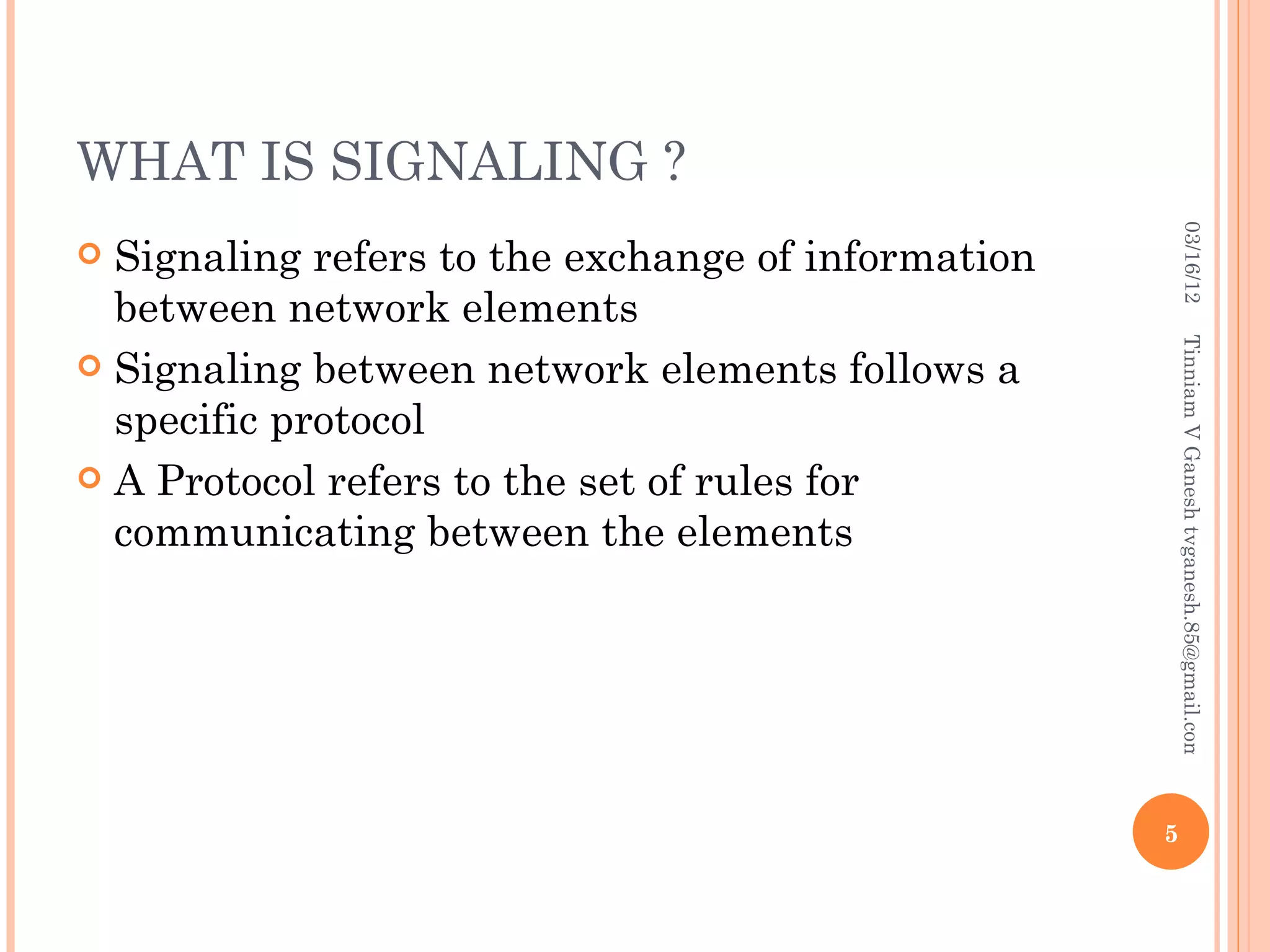 WHAT IS SIGNALING ?




                                                         03/16/12
 Signaling refers to the exchange of information
  between network elements




                                                        Tinniam V Ganesh tvganesh.85@gmail.com
 Signaling between network elements follows a
  specific protocol
 A Protocol refers to the set of rules for
  communicating between the elements




                                                    5
 