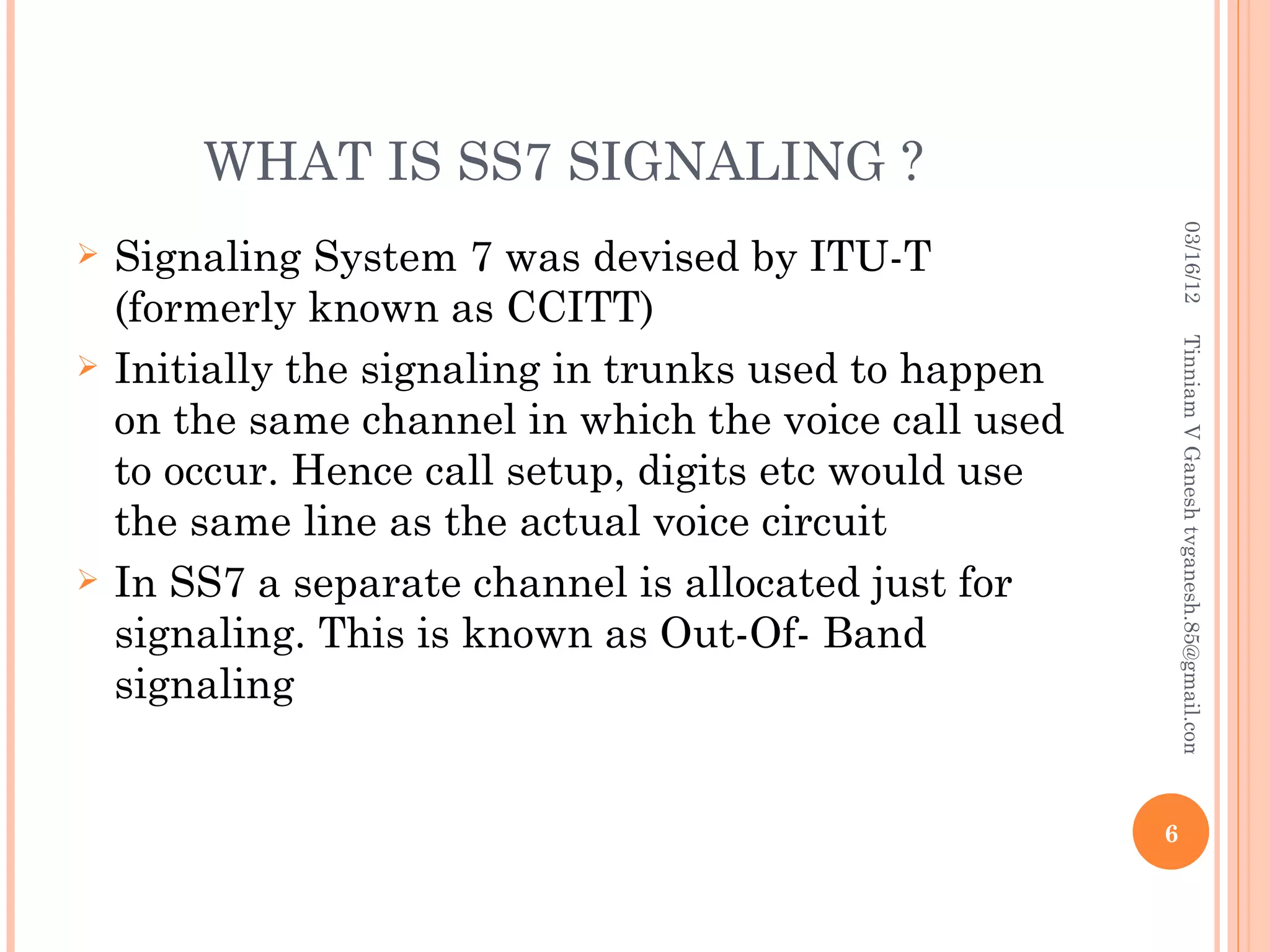 WHAT IS SS7 SIGNALING ?




                                                            03/16/12
   Signaling System 7 was devised by ITU-T
    (formerly known as CCITT)




                                                           Tinniam V Ganesh tvganesh.85@gmail.com
   Initially the signaling in trunks used to happen
    on the same channel in which the voice call used
    to occur. Hence call setup, digits etc would use
    the same line as the actual voice circuit
   In SS7 a separate channel is allocated just for
    signaling. This is known as Out-Of- Band
    signaling


                                                       6
 