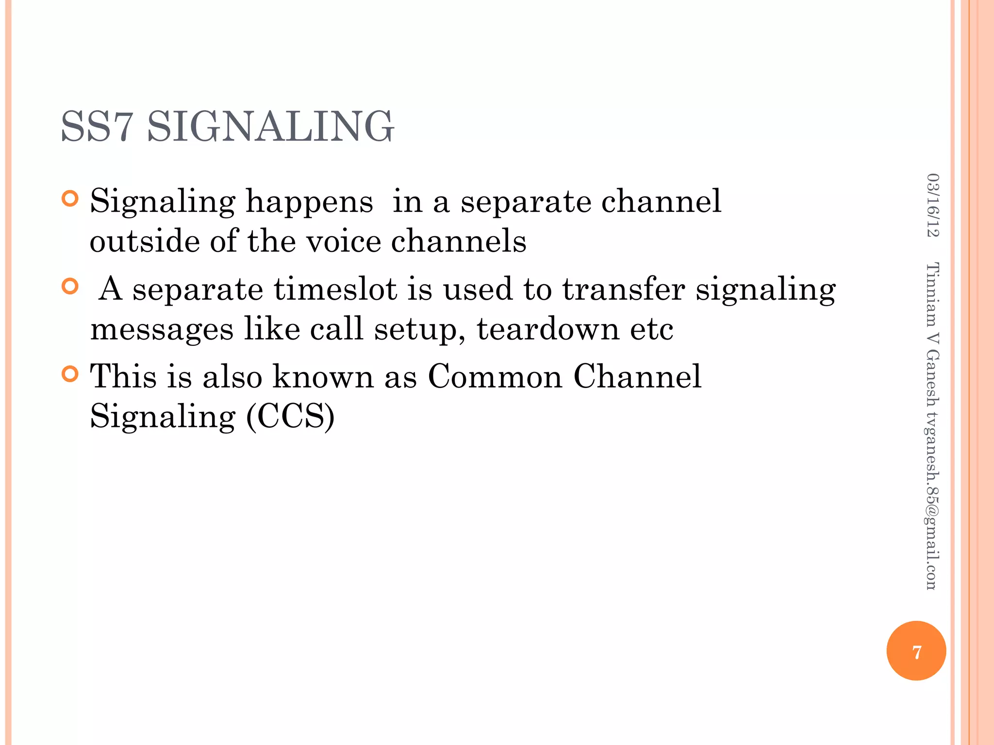 SS7 SIGNALING




                                                           03/16/12
 Signaling happens in a separate channel
  outside of the voice channels




                                                          Tinniam V Ganesh tvganesh.85@gmail.com
 A separate timeslot is used to transfer signaling
  messages like call setup, teardown etc
 This is also known as Common Channel
  Signaling (CCS)




                                                      7
 