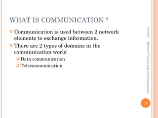 WHAT IS COMMUNICATION ?




                                                 03/16/12
 Communication is used between 2 network
  elements to exchange information.




                                                Tinniam V Ganesh tvganesh.85@gmail.com
 There are 2 types of domains in the
  communication world
     Data communication
     Telecommunication




                                            2
 