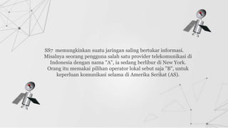 SS7 memungkinkan suatu jaringan saling bertukar informasi.
Misalnya seorang pengguna salah satu provider telekomunikasi di
Indonesia dengan nama "A", ia sedang berlibur di New York.
Orang itu memakai pilihan operator lokal sebut saja "B", untuk
keperluan komunikasi selama di Amerika Serikat (AS).
 