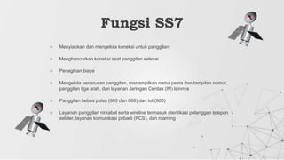 ○ Menyiapkan dan mengelola koneksi untuk panggilan
○ Menghancurkan koneksi saat panggilan selesai
○ Penagihan biaya
○ Mengelola penerusan panggilan, menampilkan nama pesta dan tampilan nomor,
panggilan tiga arah, dan layanan Jaringan Cerdas (IN) lainnya
○ Panggilan bebas pulsa (800 dan 888) dan tol (900)
○ Layanan panggilan nirkabel serta wireline termasuk otentikasi pelanggan telepon
seluler, layanan komunikasi pribadi (PCS), dan roaming
Fungsi SS7
 