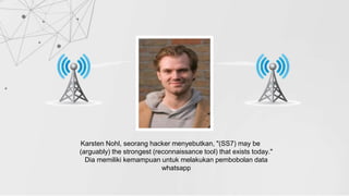 Karsten Nohl, seorang hacker menyebutkan, "(SS7) may be
(arguably) the strongest (reconnaissance tool) that exists today."
Dia memiliki kemampuan untuk melakukan pembobolan data
whatsapp
 