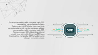 Guna memanfaatkan celah keamanan pada SS7,
peretas bisa memanfaatkan Software
Development Kit (SDK) atau perangkat lunak
yang digunakan untuk membangun suatu aplikasi,
memanfaatkan celah keamanan pada SS7.
Namun, mencari SDK di belantikan internet
sesuatu yang tak mudah. Umumnya SDK yang
fungsinya bisa mengelabui SS7 hanya beredar di
kalangan komunitas peretas.
 