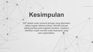 SS7 adalah suatu protocol jaringan yang digunakan
dalam kegitan telekomunikasi. Memiliki banyak
sekali manfaat pada kegiatan tersebut, meskipun
demikian masih memiliki celah keamanan yang
perlu diperhatikan.
Kesimpulan
 