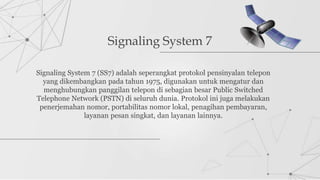 Signaling System 7
Signaling System 7 (SS7) adalah seperangkat protokol pensinyalan telepon
yang dikembangkan pada tahun 1975, digunakan untuk mengatur dan
menghubungkan panggilan telepon di sebagian besar Public Switched
Telephone Network (PSTN) di seluruh dunia. Protokol ini juga melakukan
penerjemahan nomor, portabilitas nomor lokal, penagihan pembayaran,
layanan pesan singkat, dan layanan lainnya.
 