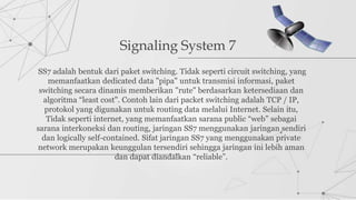 Signaling System 7
SS7 adalah bentuk dari paket switching. Tidak seperti circuit switching, yang
memanfaatkan dedicated data "pipa" untuk transmisi informasi, paket
switching secara dinamis memberikan "rute" berdasarkan ketersediaan dan
algoritma “least cost". Contoh lain dari packet switching adalah TCP / IP,
protokol yang digunakan untuk routing data melalui Internet. Selain itu,
Tidak seperti internet, yang memanfaatkan sarana public “web” sebagai
sarana interkoneksi dan routing, jaringan SS7 menggunakan jaringan sendiri
dan logically self-contained. Sifat jaringan SS7 yang menggunakan private
network merupakan keunggulan tersendiri sehingga jaringan ini lebih aman
dan dapat diandalkan “reliable”.
 