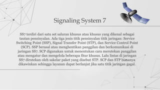 Signaling System 7
SS7 terdiri dari satu set saluran khusus atau khusus yang dikenal sebagai
tautan pensinyalan. Ada tiga jenis titik pensinyalan titik jaringan: Service
Switching Point (SSP), Signal Transfer Point (STP), dan Service Control Point
(SCP). SSP berasal atau menghentikan panggilan dan berkomunikasi di
jaringan SS7. SCP digunakan untuk menentukan cara merutekan panggilan
atau mengatur dan mengelola beberapa fitur khusus. Lalu lintas di jaringan
SS7 dirutekan oleh sakelar paket yang disebut STP. SCP dan STP biasanya
dikawinkan sehingga layanan dapat berlanjut jika satu titik jaringan gagal.
 