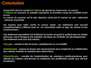 Aujourd’hui dans le monde 25 milliards de personnes vivent avec le cancer,
7 milliards en meurent, la maladie représente la première cause de mortalité avant
65 ans.
Le cancer du poumon est le plus répondu suivie par le cancer du sein, colorectal
, estomac et prostate.

Les moyens pour lutter contre le cancer existe, ces traitement sont souvent
complémentaires s’utilisent seuls ou en association selon le type du cancer et son
environnement.

Ces traitement permettent soit d’éliminer la tumeur et guérir le patient dans les stades
précoces, soit a l’image d’une maladie chronique de contrôler son développement.
Ces traitement sont sous trois natures :

Chirurgie : consiste à ôter la tumeur, partiellement ou a la totalité

Radiothérapie : expose la tumeur des rayonnements pour empêcher la multiplication
des cellules malades et entraîner leurs destructions.

Chimiothérapie : consiste de l’administration de substance médicamenteuse pour
détruire les cellules cancéreuses ou empêcher leur prolifération quelle que soit leur
localisation.
 