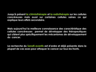 Jusqu'à présent la chimiothérapie et la radiothérapie sur les cellules
cancéreuses mais aussi sur certaines cellules saines ce qui
explique leurs effets secondaire.


Mais aujourd’hui la meilleure connaissance des caractéristique des
cellules cancéreuses permet de développer des thérapeutiques
qui ciblent plus spécifiquement les mécanismes de développement
du cancer.


La recherche du Sanofi-aventis est d’ordre et déjà présente dans la
plupart de ces axes pour attaquer le cancer sur tous les fronts.
 