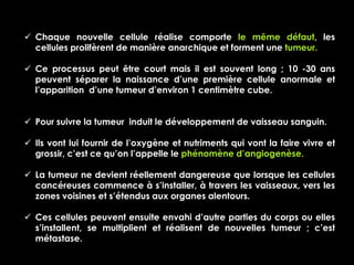  Chaque nouvelle cellule réalise comporte le même défaut, les
  cellules prolifèrent de manière anarchique et forment une tumeur.

 Ce processus peut être court mais il est souvent long ; 10 -30 ans
  peuvent séparer la naissance d’une première cellule anormale et
  l’apparition d’une tumeur d’environ 1 centimètre cube.


 Pour suivre la tumeur induit le développement de vaisseau sanguin.

 Ils vont lui fournir de l’oxygène et nutriments qui vont la faire vivre et
  grossir, c’est ce qu’on l’appelle le phénomène d’angiogenèse.

 La tumeur ne devient réellement dangereuse que lorsque les cellules
  cancéreuses commence à s’installer, à travers les vaisseaux, vers les
  zones voisines et s’étendus aux organes alentours.

 Ces cellules peuvent ensuite envahi d’autre parties du corps ou elles
  s’installent, se multiplient et réalisent de nouvelles tumeur ; c’est
  métastase.
 