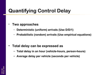 CEE320
Winter2006
Quantifying Control Delay
• Two approaches
– Deterministic (uniform) arrivals (Use D/D/1)
– Probabilistic (random) arrivals (Use empirical equations)
• Total delay can be expressed as
– Total delay in an hour (vehicle-hours, person-hours)
– Average delay per vehicle (seconds per vehicle)
 
