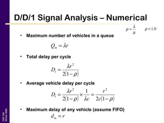 CEE320
Winter2006
D/D/1 Signal Analysis – Numerical
• Maximum number of vehicles in a queue
• Total delay per cycle
• Average vehicle delay per cycle
• Maximum delay of any vehicle (assume FIFO)
µ
λ
ρ = 0.1<ρ
rQm λ=
( )ρ
λ
−
=
12
2
r
Dt
( ) ( )ρλρ
λ
−
=×
−
=
12
1
12
22
c
r
c
r
Dt
rdm =
 