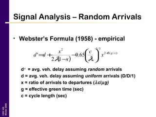 CEE320
Winter2006
Signal Analysis – Random Arrivals
• Webster’s Formula (1958) - empirical
d’ = avg. veh. delay assuming random arrivals
d = avg. veh. delay assuming uniform arrivals (D/D/1)
x = ratio of arrivals to departures (λc/µg)
g = effective green time (sec)
c = cycle length (sec)
( )
)/(52
3/1
2
2
65.0
12
' cg
x
c
x
x
dd +






−
−
+=
λλ
 