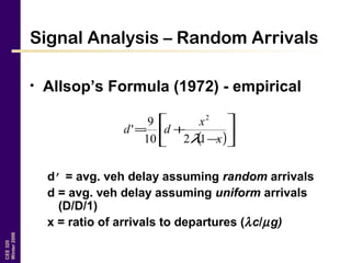 CEE320
Winter2006
Signal Analysis – Random Arrivals
• Allsop’s Formula (1972) - empirical
d’ = avg. veh delay assuming random arrivals
d = avg. veh delay assuming uniform arrivals
(D/D/1)
x = ratio of arrivals to departures (λc/µg)
( )





−
+=
x
x
dd
1210
9
'
2
λ
 