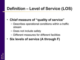 CEE320
Winter2006
Definition – Level of Service (LOS)
• Chief measure of “quality of service”
– Describes operational conditions within a traffic
stream
– Does not include safety
– Different measures for different facilities
• Six levels of service (A through F)
 