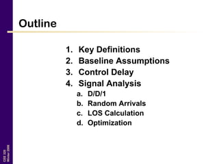CEE320
Winter2006
Outline
1. Key Definitions
2. Baseline Assumptions
3. Control Delay
4. Signal Analysis
a. D/D/1
b. Random Arrivals
c. LOS Calculation
d. Optimization
 