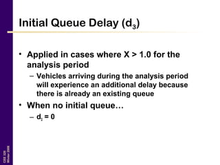 CEE320
Winter2006
Initial Queue Delay (d3)
• Applied in cases where X > 1.0 for the
analysis period
– Vehicles arriving during the analysis period
will experience an additional delay because
there is already an existing queue
• When no initial queue…
– d3 = 0
 