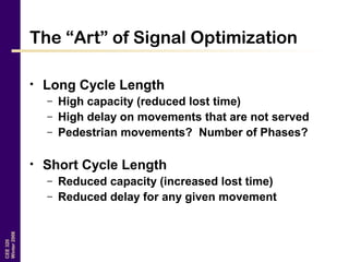 CEE320
Winter2006
The “Art” of Signal Optimization
• Long Cycle Length
– High capacity (reduced lost time)
– High delay on movements that are not served
– Pedestrian movements? Number of Phases?
• Short Cycle Length
– Reduced capacity (increased lost time)
– Reduced delay for any given movement
 