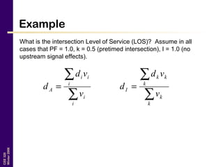 CEE320
Winter2006
Example
What is the intersection Level of Service (LOS)? Assume in all
cases that PF = 1.0, k = 0.5 (pretimed intersection), I = 1.0 (no
upstream signal effects).
∑
∑
=
i
i
i
ii
A
v
vd
d
∑
∑
=
k
k
k
kk
I
v
vd
d
 