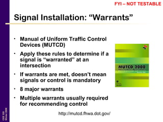 CEE320
Winter2006
Signal Installation: “Warrants”
• Manual of Uniform Traffic Control
Devices (MUTCD)
• Apply these rules to determine if a
signal is “warranted” at an
intersection
• If warrants are met, doesn’t mean
signals or control is mandatory
• 8 major warrants
• Multiple warrants usually required
for recommending control
http://mutcd.fhwa.dot.gov/
FYI – NOT TESTABLE
 