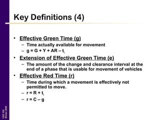 CEE320
Winter2006
Key Definitions (4)
• Effective Green Time (g)
– Time actually available for movement
– g = G + Y + AR – tL
• Extension of Effective Green Time (e)
– The amount of the change and clearance interval at the
end of a phase that is usable for movement of vehicles
• Effective Red Time (r)
– Time during which a movement is effectively not
permitted to move.
– r = R + tL
– r = C – g
 