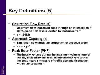CEE320
Winter2006
Key Definitions (5)
• Saturation Flow Rate (s)
– Maximum flow that could pass through an intersection if
100% green time was allocated to that movement.
– s = 3600/h
• Approach Capacity (c)
– Saturation flow times the proportion of effective green
– c = s × g/C
• Peak Hour Factor (PHF)
– The hourly volume during the maximum-volume hour of
the day divided by the peak 15-minute flow rate within
the peak hour; a measure of traffic demand fluctuation
within the peak hour.
 