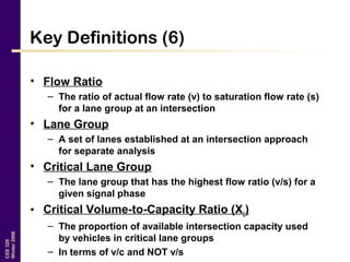 CEE320
Winter2006
Key Definitions (6)
• Flow Ratio
– The ratio of actual flow rate (v) to saturation flow rate (s)
for a lane group at an intersection
• Lane Group
– A set of lanes established at an intersection approach
for separate analysis
• Critical Lane Group
– The lane group that has the highest flow ratio (v/s) for a
given signal phase
• Critical Volume-to-Capacity Ratio (Xc)
– The proportion of available intersection capacity used
by vehicles in critical lane groups
– In terms of v/c and NOT v/s
 