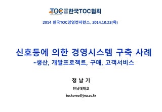 2014 한국TOC경영컨퍼런스, 2014.10.23(목) 
신호등에 의한 경영시스템 구축 사례 
-생산, 개발프로젝트, 구매, 고객서비스 
정 남 기 
전남대학교 
tockorea@jnu.ac.kr 
 